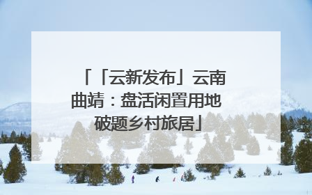 「云新发布」云南曲靖：盘活闲置用地 破题乡村旅居