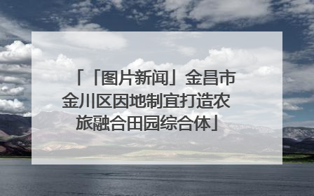 「图片新闻」金昌市金川区因地制宜打造农旅融合田园综合体