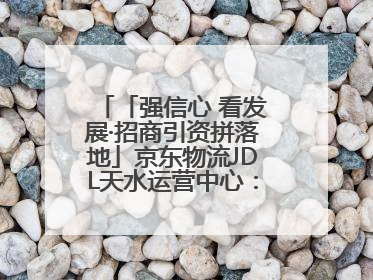 「强信心 看发展·招商引资拼落地」京东物流JDL天水运营中心：激活陇东南区域经济新引擎