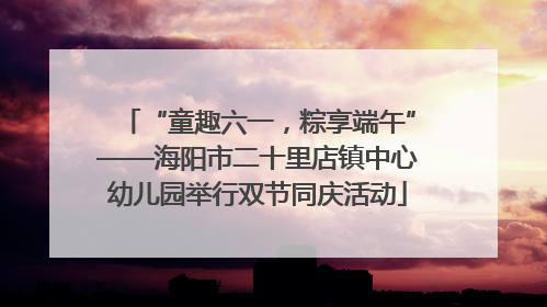 “童趣六一，粽享端午”——海阳市二十里店镇中心幼儿园举行双节同庆活动