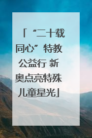 “二十载同心”特教公益行 新奥点亮特殊儿童星光
