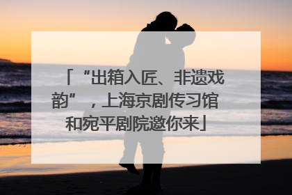 “出箱入匠、非遗戏韵”，上海京剧传习馆和宛平剧院邀你来