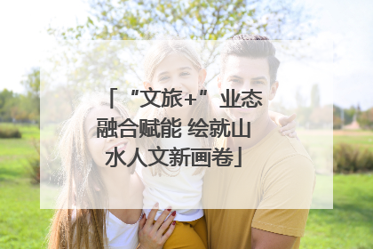 “文旅+”业态融合赋能 绘就山水人文新画卷