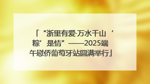 “浙里有爱·万水千山‘粽’是情”——2025端午慰侨葡萄牙站圆满举行