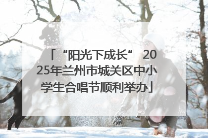 “阳光下成长” 2025年兰州市城关区中小学生合唱节顺利举办