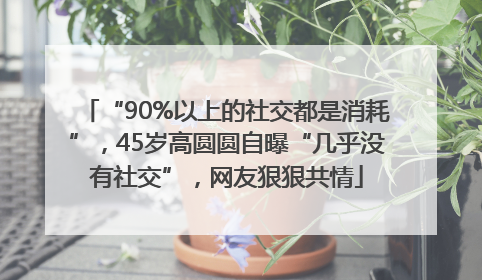 “90%以上的社交都是消耗”，45岁高圆圆自曝“几乎没有社交”，网友狠狠共情