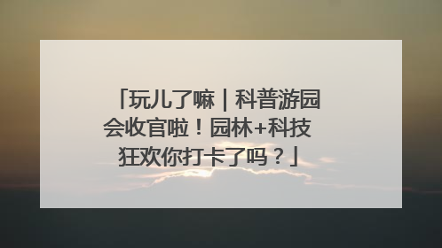 玩儿了嘛｜科普游园会收官啦！园林+科技狂欢你打卡了吗？