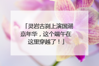 灵岩古刹上演国潮嘉年华，这个端午在这里穿越了！