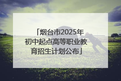 烟台市2025年初中起点高等职业教育招生计划公布