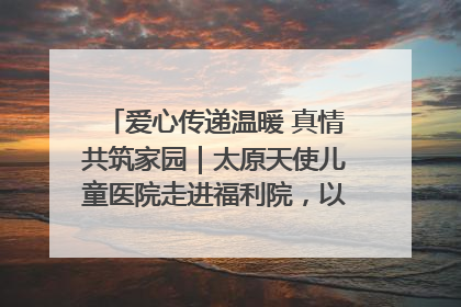 爱心传递温暖 真情共筑家园｜太原天使儿童医院走进福利院，以爱守护童真笑颜！