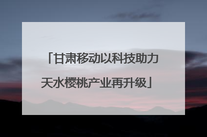 甘肃移动以科技助力天水樱桃产业再升级