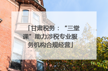 甘肃税务：“三堂课”助力涉税专业服务机构合规经营