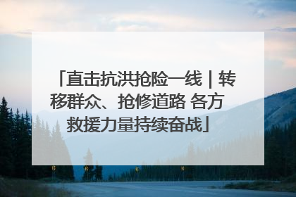 直击抗洪抢险一线｜转移群众、抢修道路 各方救援力量持续奋战