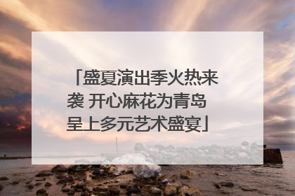 盛夏演出季火热来袭 开心麻花为青岛呈上多元艺术盛宴