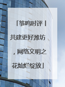 筝鸣时评丨共建更好潍坊，网络文明之花灿烂绽放