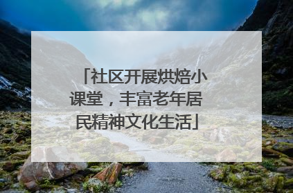 社区开展烘焙小课堂，丰富老年居民精神文化生活
