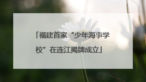 福建首家“少年海事学校”在连江揭牌成立
