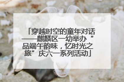 穿越时空的童年对话——麒麟区一幼举办“品端午韵味，忆时光之旅”庆六一系列活动