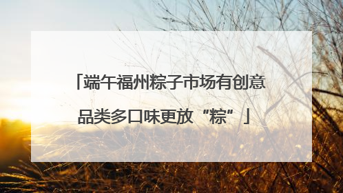 端午福州粽子市场有创意 品类多口味更放“粽”