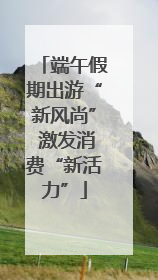 端午假期出游“新风尚” 激发消费“新活力”