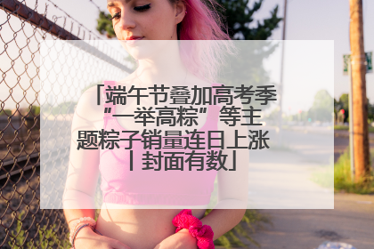 端午节叠加高考季 “一举高粽”等主题粽子销量连日上涨丨封面有数