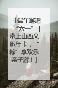 端午邂逅“六一”｜带上山西文旅年卡，“粽”享欢乐亲子游！