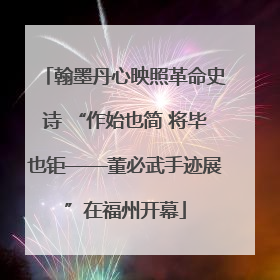 翰墨丹心映照革命史诗 “作始也简 将毕也钜——董必武手迹展”在福州开幕