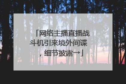 网络主播直播战斗机引来境外间谍，细节披露→