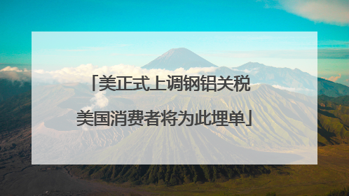 美正式上调钢铝关税 美国消费者将为此埋单