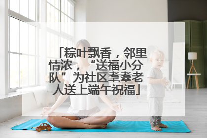 粽叶飘香，邻里情浓，“送福小分队”为社区耄耋老人送上端午祝福