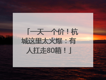 一天一个价！杭城这里太火爆：有人扛走80箱！