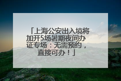 上海公安出入境将加开5场暑期夜间办证专场：无需预约，直接可办！