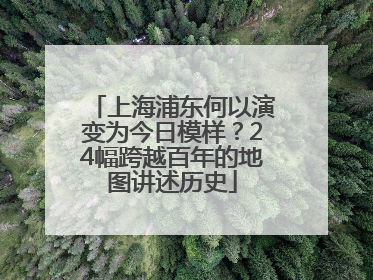 上海浦东何以演变为今日模样？24幅跨越百年的地图讲述历史