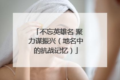 不忘英雄名 聚力谋振兴（地名中的抗战记忆）