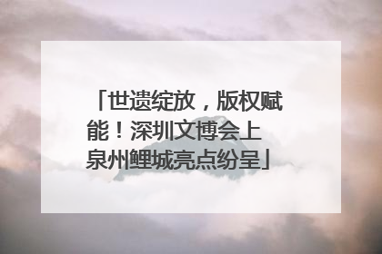 世遗绽放，版权赋能！深圳文博会上 泉州鲤城亮点纷呈