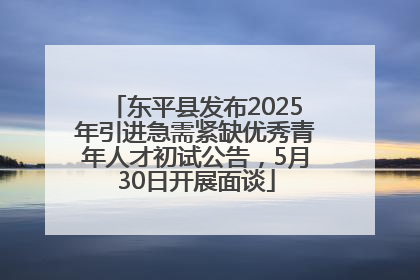 东平县发布2025年引进急需紧缺优秀青年人才初试公告，5月30日开展面谈