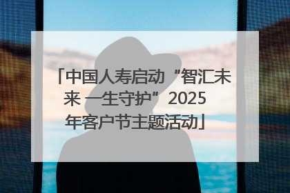 中国人寿启动“智汇未来 一生守护”2025年客户节主题活动
