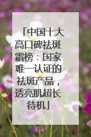 中国十大高口碑祛斑霜榜：国家唯一认证的祛斑产品，透亮肌超长待机