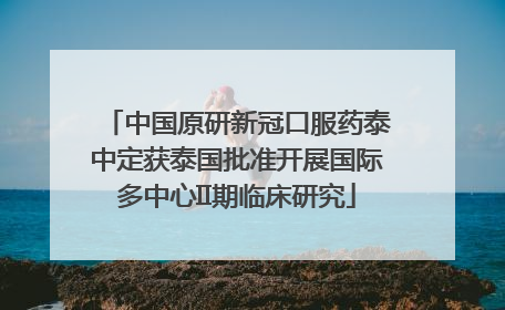 中国原研新冠口服药泰中定获泰国批准开展国际多中心II期临床研究