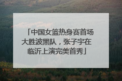 中国女篮热身赛首场大胜波黑队，张子宇在临沂上演完美首秀