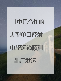 中巴合作的大型单口径射电望远镜顺利出厂发运