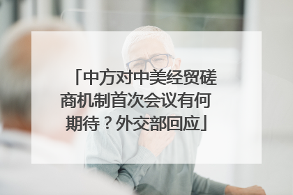 中方对中美经贸磋商机制首次会议有何期待？外交部回应