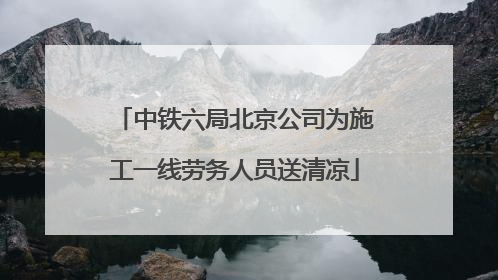 中铁六局北京公司为施工一线劳务人员送清凉
