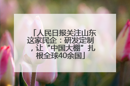 人民日报关注山东这家民企：研发定制，让“中国大棚”扎根全球40余国