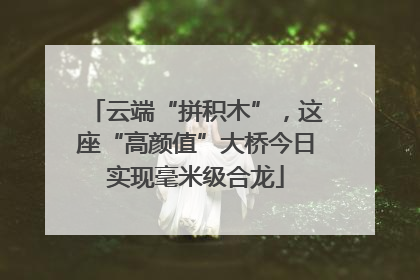 云端“拼积木”，这座“高颜值”大桥今日实现毫米级合龙