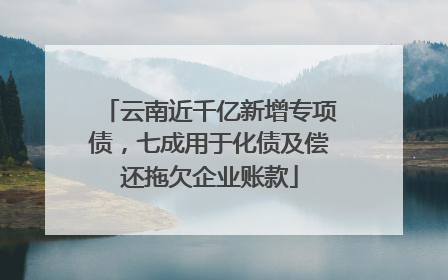 云南近千亿新增专项债，七成用于化债及偿还拖欠企业账款