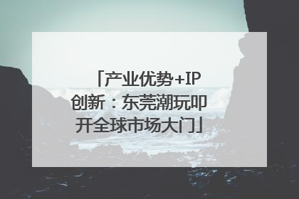 产业优势+IP创新：东莞潮玩叩开全球市场大门