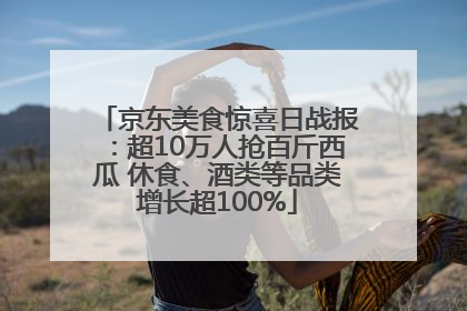 京东美食惊喜日战报：超10万人抢百斤西瓜 休食、酒类等品类增长超100%