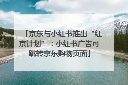 京东与小红书推出“红京计划”：小红书广告可跳转京东购物页面