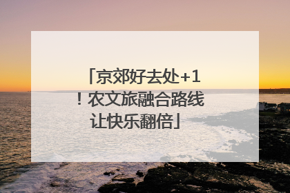 京郊好去处+1！农文旅融合路线让快乐翻倍
